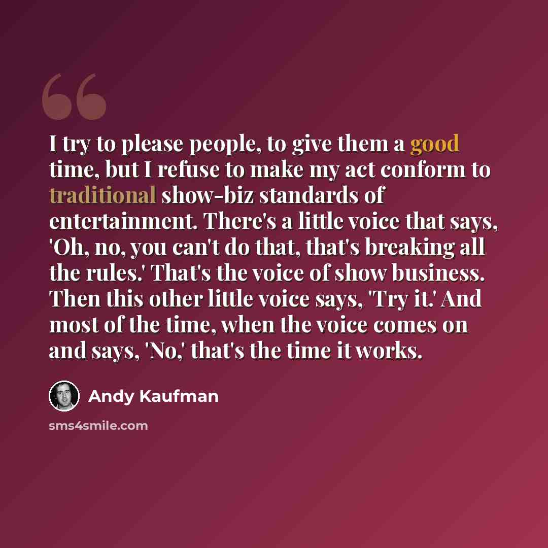 “I try to please people, to give them a good time, but I refuse to make my act conform to traditional show-biz standards of entertainment. There's a little voice that says, 'Oh, no, you can't do that, that's breaking all the rules.' That's the voice of show business. Then this other little voice…” quote by Andy Kaufman