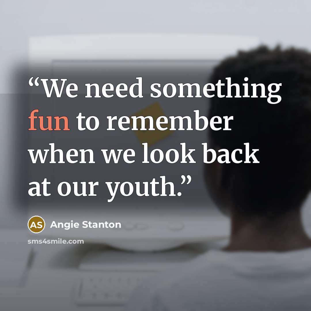 “We need something fun to remember when we look back at our youth.” quote by Angie Stanton
