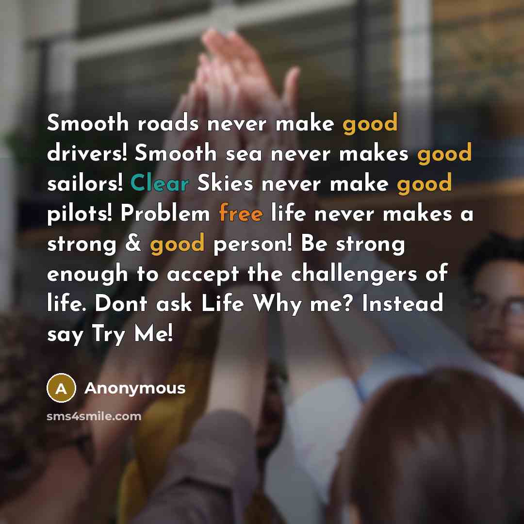 “Smooth roads never make good drivers! Smooth sea never makes good sailors! Clear Skies never make good pilots! Problem free life never makes a strong & good person! Be strong enough to accept the challengers of life. Dont ask Life Why me? Instead say Try Me!” quote by Anonymous