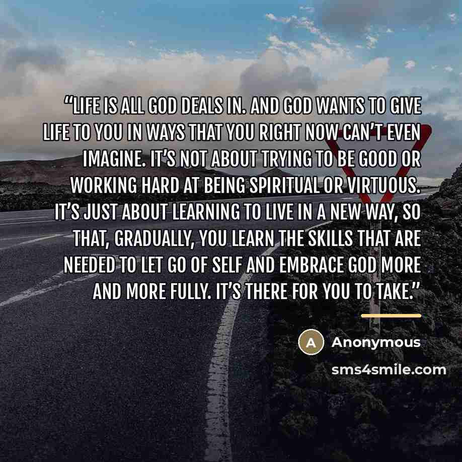 “Life is all God deals in. And God wants to give life to you in ways that you right now can’t even imagine. It’s not about trying to be good or working hard at being spiritual or virtuous. It’s just about learning to live in a new way, so that, gradually, you learn the skills that are needed to let…” quote by Anonymous