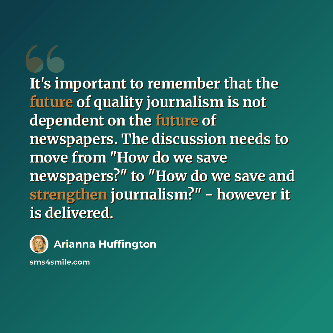 “It's important to remember that the future of quality journalism is not dependent on the future of newspapers. The discussion needs to move from "How do we save newspapers?" to "How do we save and strengthen journalism?" - however it is delivered.” quote by Arianna Huffington