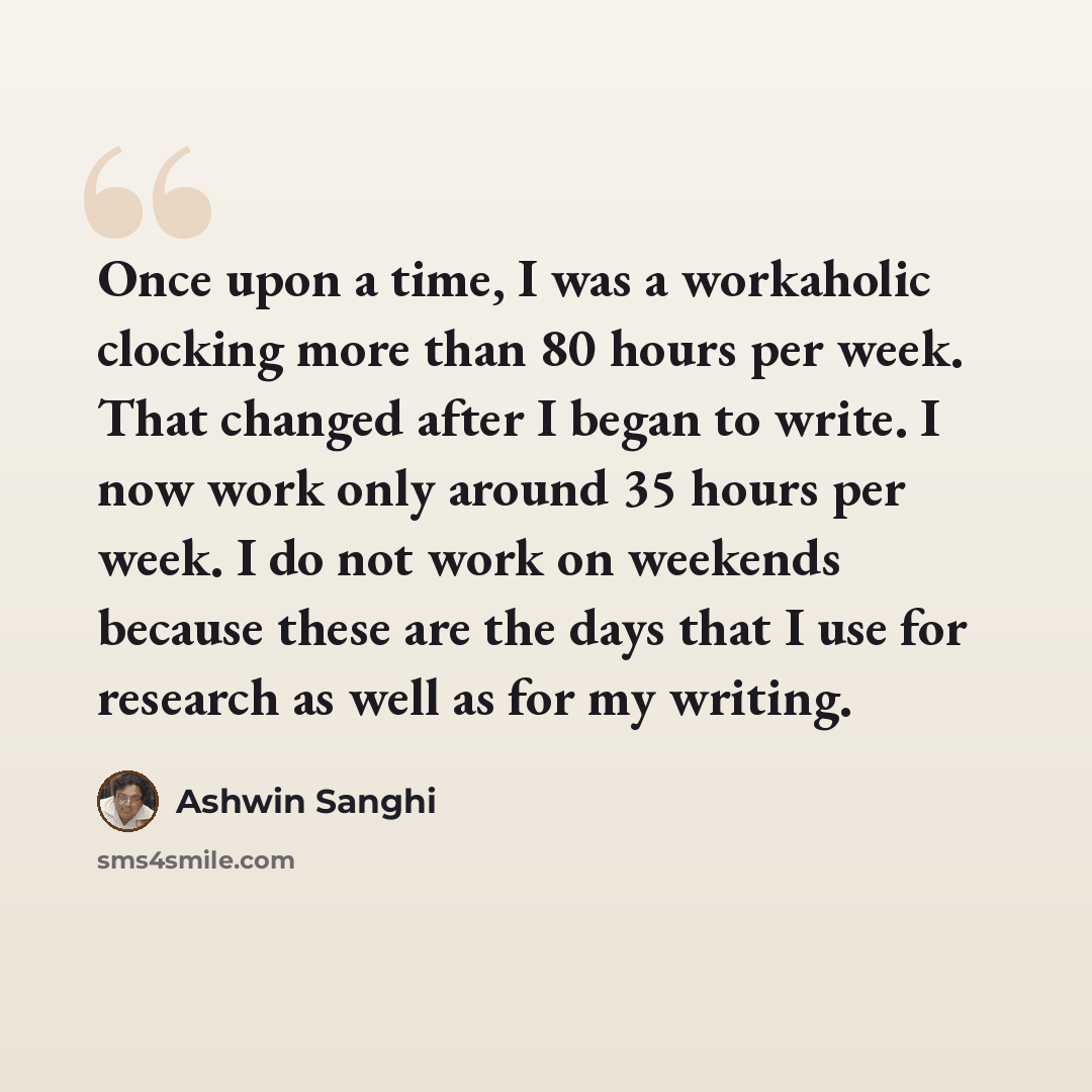 “Once upon a time, I was a workaholic clocking more than 80 hours per week. That changed after I began to write. I now work only around 35 hours per week. I do not work on weekends because these are the days that I use for research as well as for my writing.” quote by Ashwin Sanghi