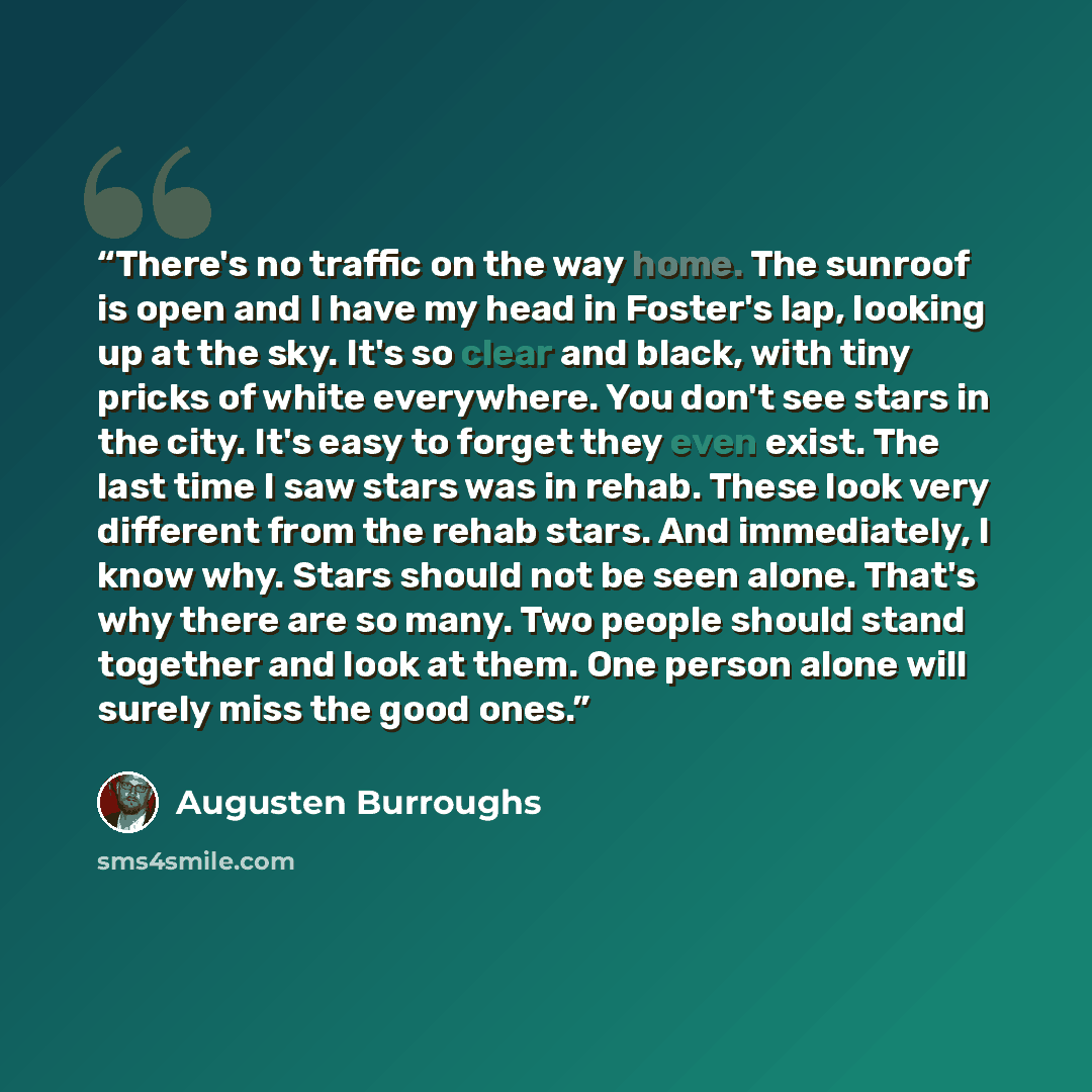 “There's no traffic on the way home. The sunroof is open and I have my head in Foster's lap, looking up at the sky. It's so clear and black, with tiny pricks of white everywhere. You don't see stars in the city. It's easy to forget they even exist. The last time I saw stars was in rehab. These look…” quote by Augusten Burroughs