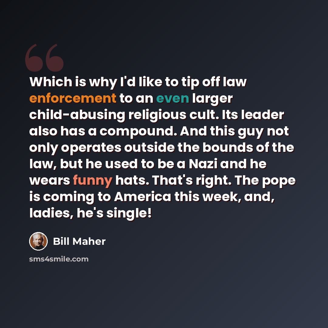 “Which is why I'd like to tip off law enforcement to an even larger child-abusing religious cult. Its leader also has a compound. And this guy not only operates outside the bounds of the law, but he used to be a Nazi and he wears funny hats. That's right. The pope is coming to America this week…” quote by Bill Maher