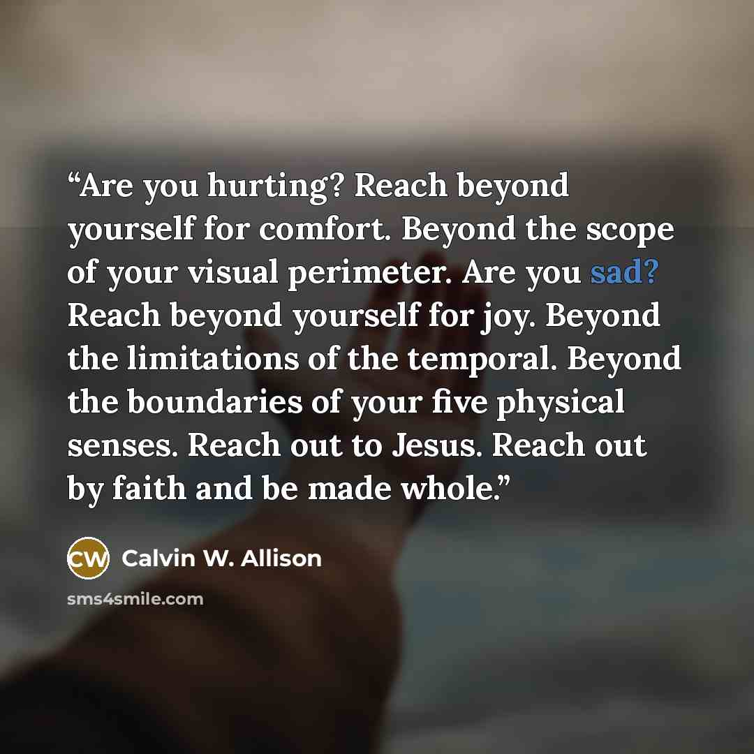 “Are you hurting? Reach beyond yourself for comfort. Beyond the scope of your visual perimeter. Are you sad? Reach beyond yourself for joy. Beyond the limitations of the temporal. Beyond the boundaries of your five physical senses. Reach out to Jesus. Reach out by faith and be made whole.” quote by Calvin W. Allison