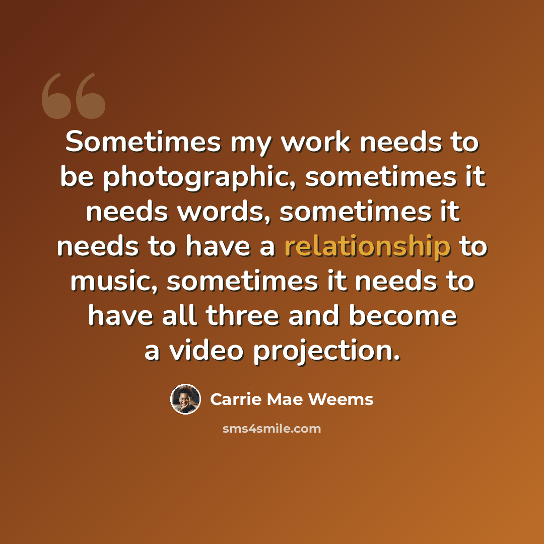 “Sometimes my work needs to be photographic, sometimes it needs words, sometimes it needs to have a relationship to music, sometimes it needs to have all three and become a video projection.” quote by Carrie Mae Weems