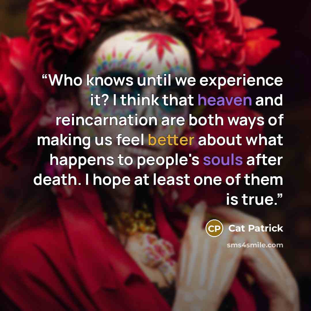 “Who knows until we experience it? I think that heaven and reincarnation are both ways of making us feel better about what happens to people's souls after death. I hope at least one of them is true.” quote by Cat Patrick