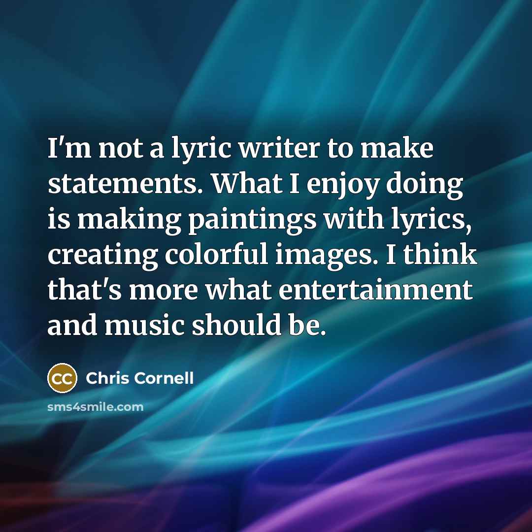 “I'm not a lyric writer to make statements. What I enjoy doing is making paintings with lyrics, creating colorful images. I think that's more what entertainment and music should be.” quote by Chris Cornell
