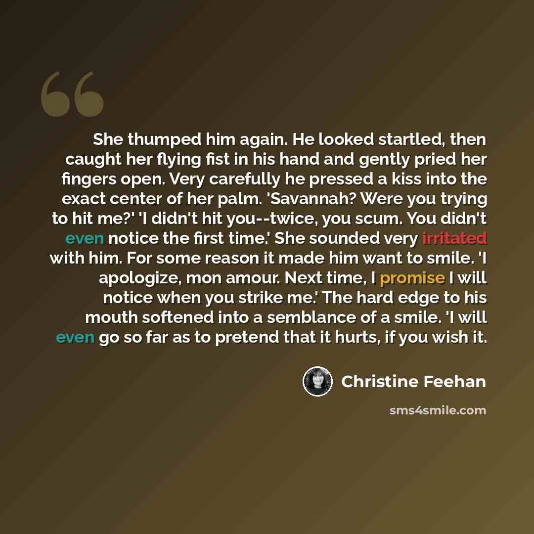 “She thumped him again. He looked startled, then caught her flying fist in his hand and gently pried her fingers open. Very carefully he pressed a kiss into the exact center of her palm. 'Savannah? Were you trying to hit me?' 'I didn't hit you--twice, you scum. You didn't even notice the first…” quote by Christine Feehan
