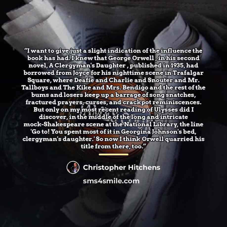 “I want to give just a slight indication of the influence the book has had. I knew that George Orwell , in his second novel, A Clergyman's Daughter , published in 1935, had borrowed from Joyce for his nighttime scene in Trafalgar Square, where Deafie and Charlie and Snouter and Mr. Tallboys and The…” quote by Christopher Hitchens