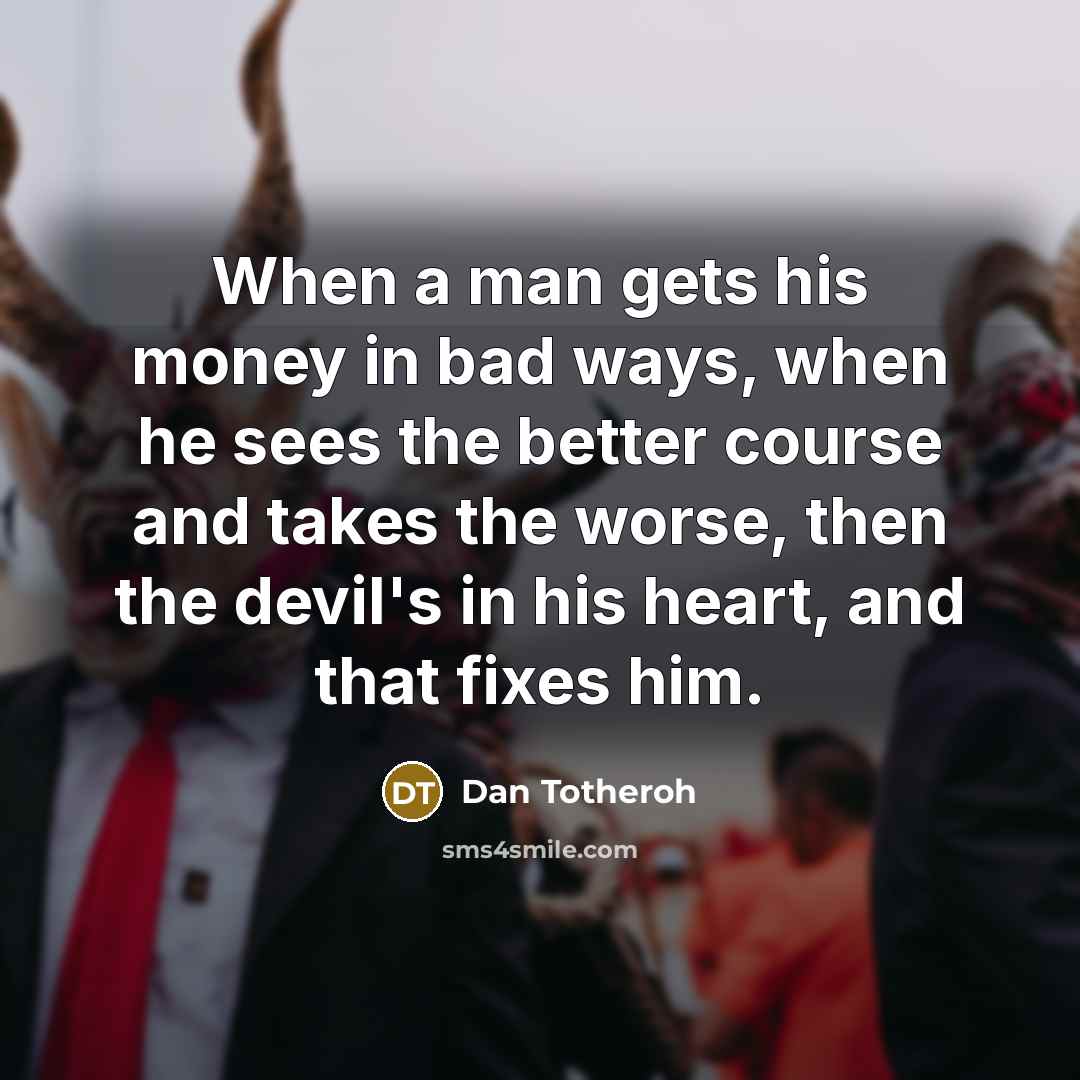 “When a man gets his money in bad ways, when he sees the better course and takes the worse, then the devil's in his heart, and that fixes him.” quote by Dan Totheroh