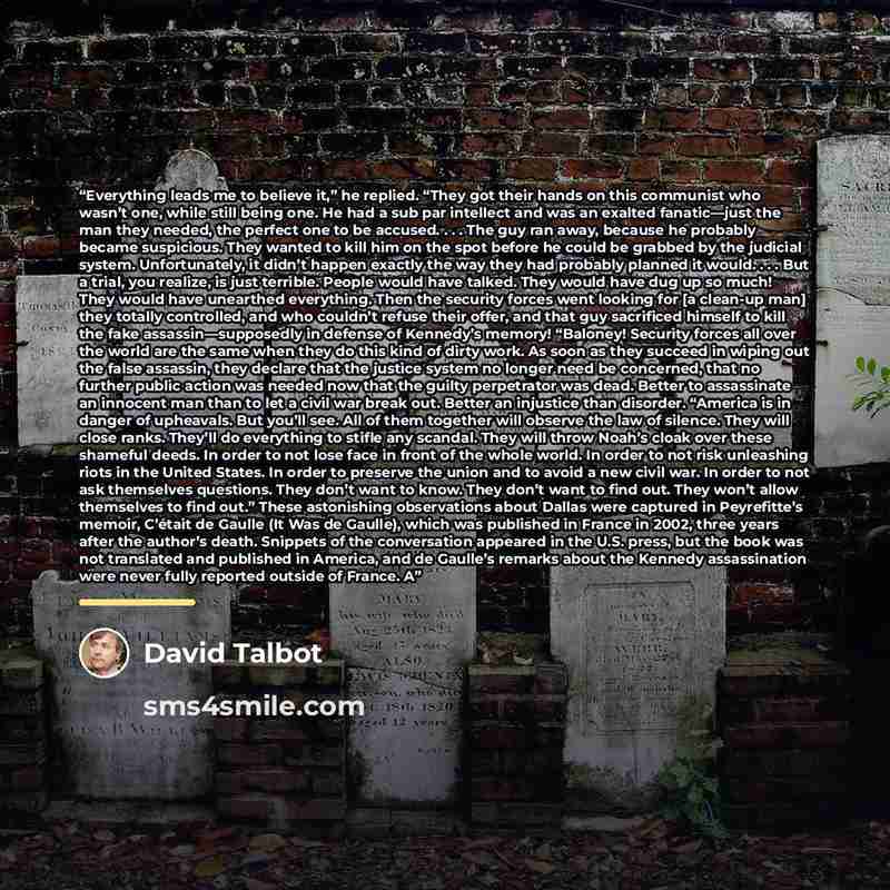 “Everything leads me to believe it,” he replied. “They got their hands on this communist who wasn’t one, while still being one. He had a sub par intellect and was an exalted fanatic—just the man they needed, the perfect one to be accused. . . . The guy ran away, because he probably became…” quote by David Talbot