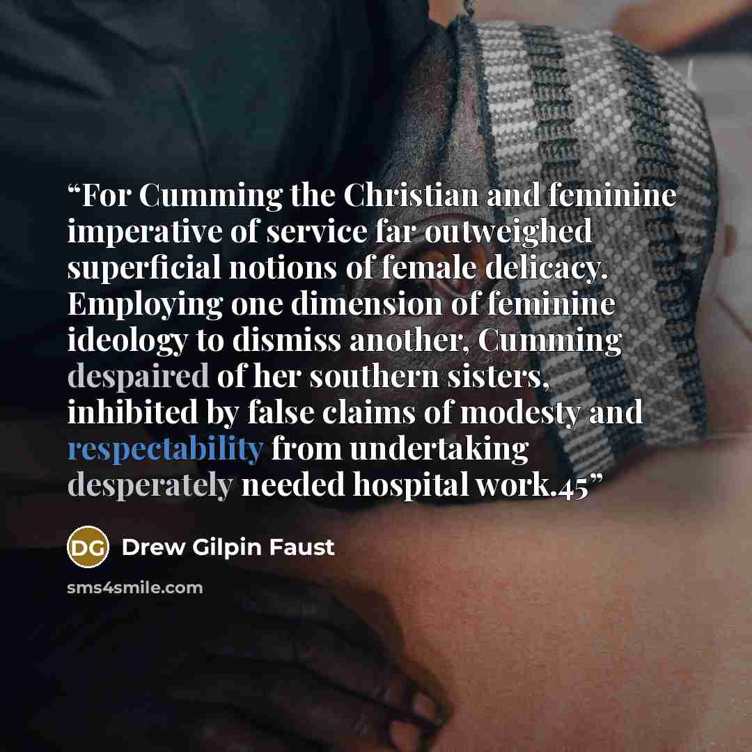 “For Cumming the Christian and feminine imperative of service far outweighed superficial notions of female delicacy. Employing one dimension of feminine ideology to dismiss another, Cumming despaired of her southern sisters, inhibited by false claims of modesty and respectability from undertaking…” quote by Drew Gilpin Faust