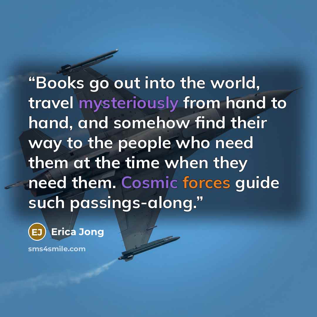 “Books go out into the world, travel mysteriously from hand to hand, and somehow find their way to the people who need them at the time when they need them. Cosmic forces guide such passings-along.” quote by Erica Jong