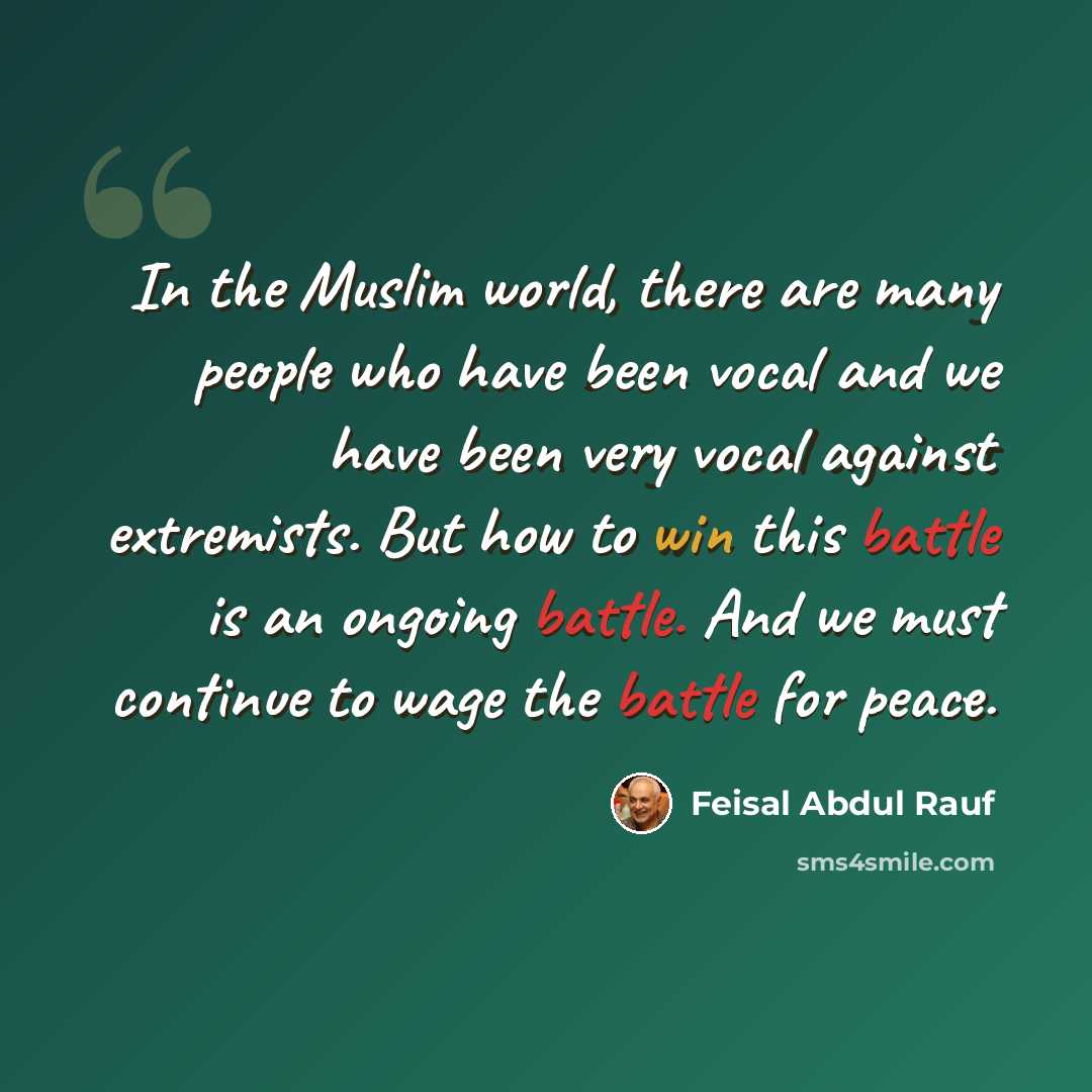 “In the Muslim world, there are many people who have been vocal and we have been very vocal against extremists. But how to win this battle is an ongoing battle. And we must continue to wage the battle for peace.” quote by Feisal Abdul Rauf