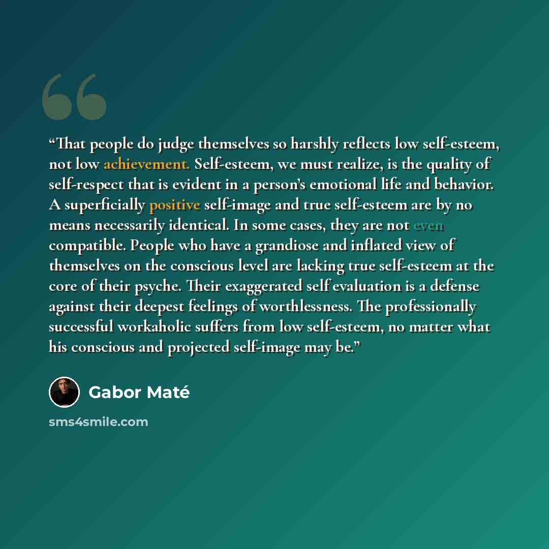 “That people do judge themselves so harshly reflects low self-esteem, not low achievement. Self-esteem, we must realize, is the quality of self-respect that is evident in a person’s emotional life and behavior. A superficially positive self-image and true self-esteem are by no means necessarily…” quote by Gabor Maté