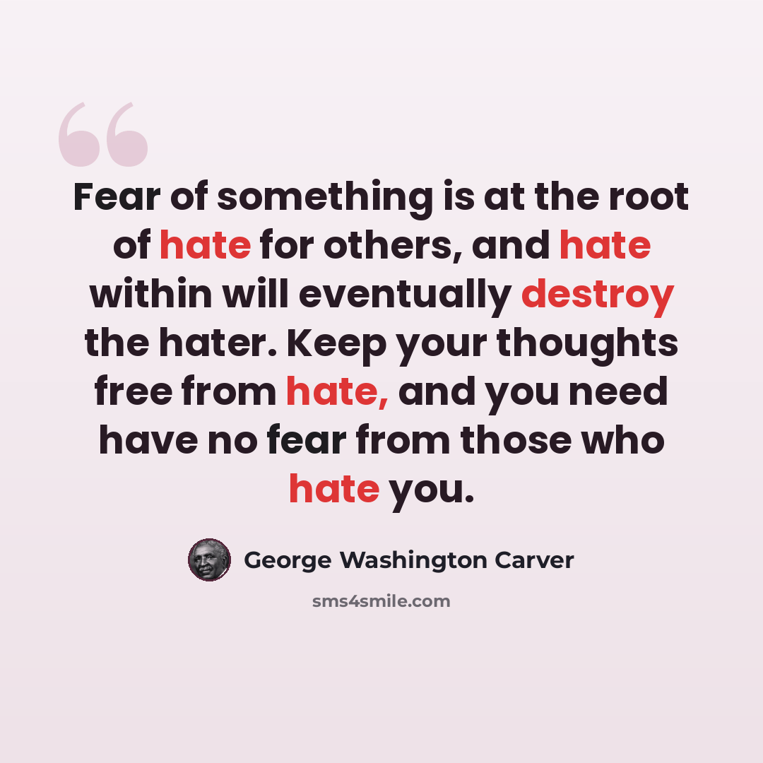 “Fear of something is at the root of hate for others, and hate within will eventually destroy the hater. Keep your thoughts free from hate, and you need have no fear from those who hate you.” quote by George Washington Carver