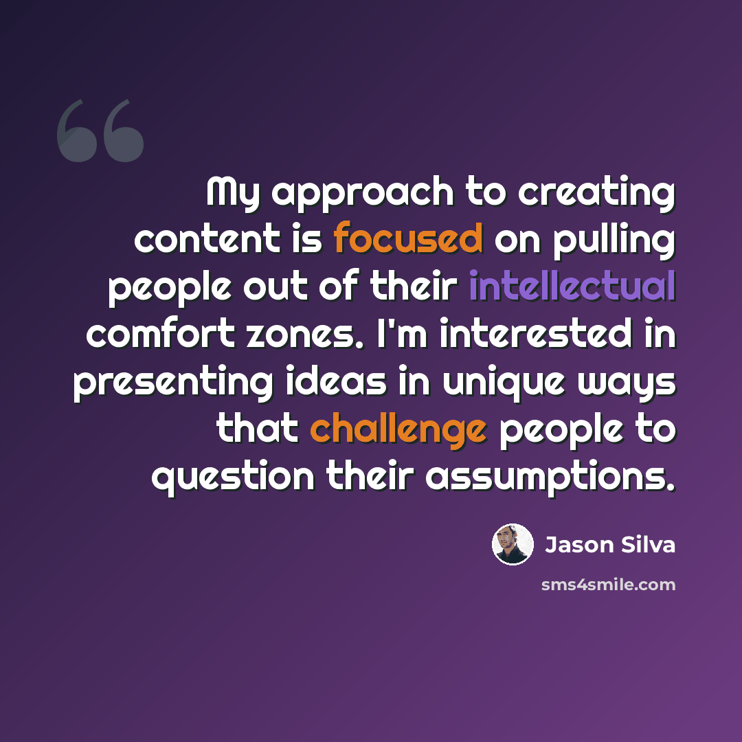 “My approach to creating content is focused on pulling people out of their intellectual comfort zones. I'm interested in presenting ideas in unique ways that challenge people to question their assumptions.” quote by Jason Silva