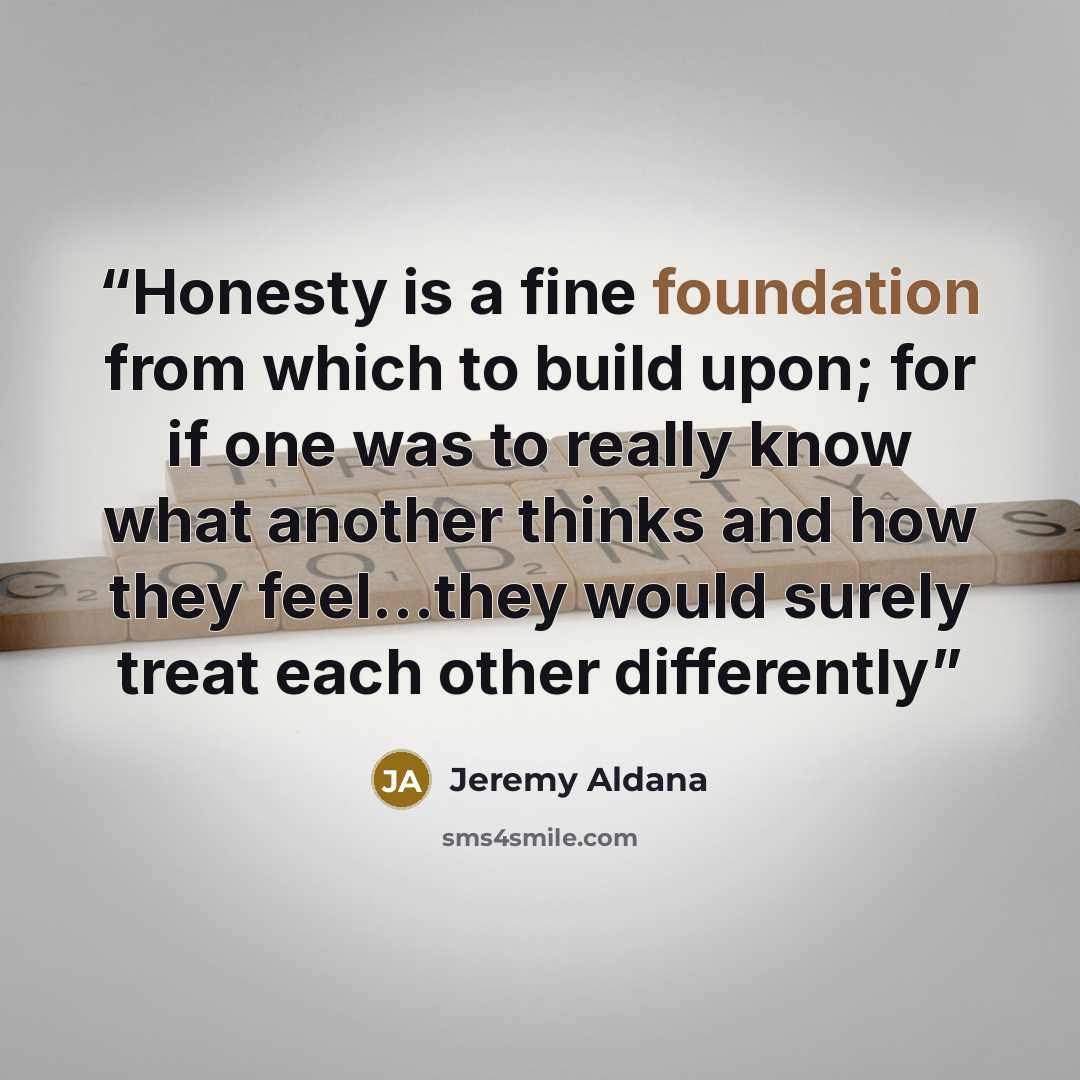 “Honesty is a fine foundation from which to build upon; for if one was to really know what another thinks and how they feel…they would surely treat each other differently” quote by Jeremy Aldana