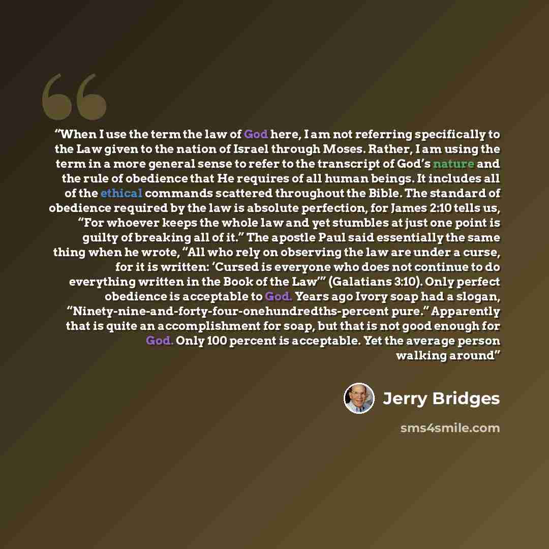 “When I use the term the law of God here, I am not referring specifically to the Law given to the nation of Israel through Moses. Rather, I am using the term in a more general sense to refer to the transcript of God’s nature and the rule of obedience that He requires of all human beings. It…” quote by Jerry Bridges