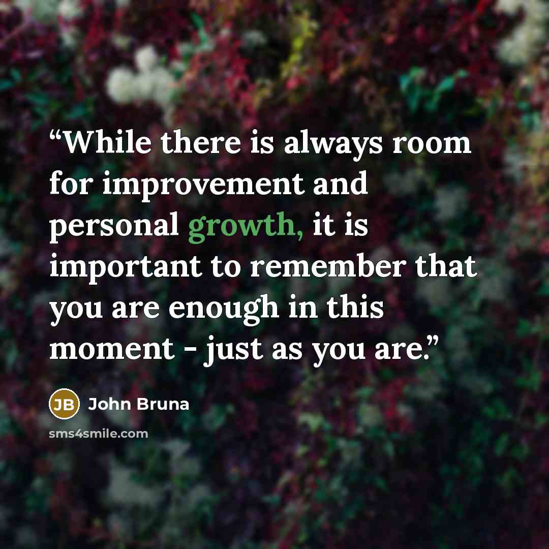 “While there is always room for improvement and personal growth, it is important to remember that you are enough in this moment - just as you are.” quote by John Bruna