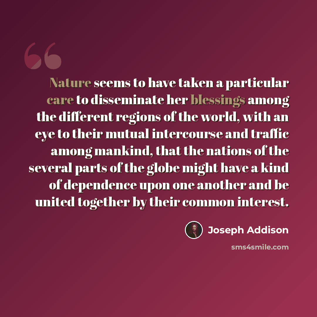 “Nature seems to have taken a particular care to disseminate her blessings among the different regions of the world, with an eye to their mutual intercourse and traffic among mankind, that the nations of the several parts of the globe might have a kind of dependence upon one another and be united…” quote by Joseph Addison