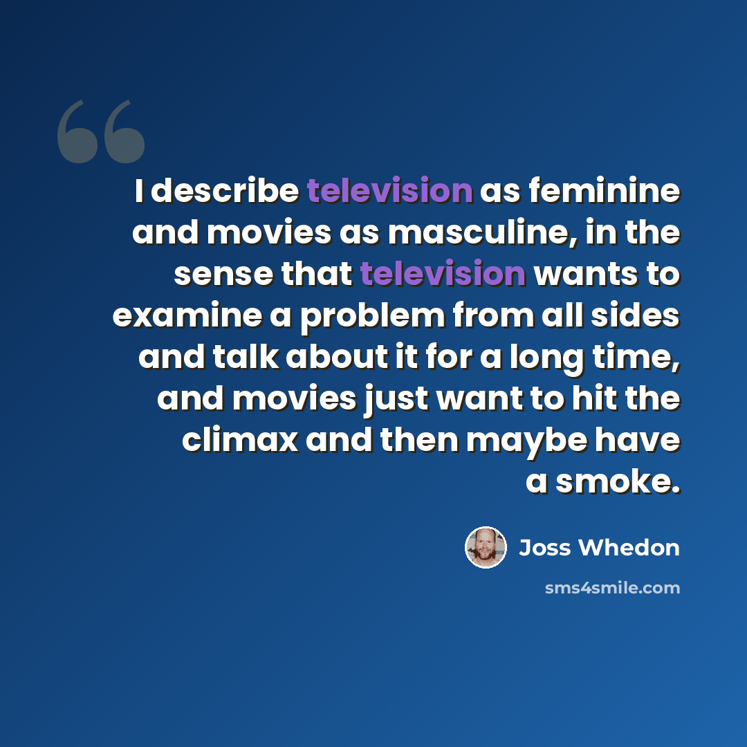 “I describe television as feminine and movies as masculine, in the sense that television wants to examine a problem from all sides and talk about it for a long time, and movies just want to hit the climax and then maybe have a smoke.” quote by Joss Whedon