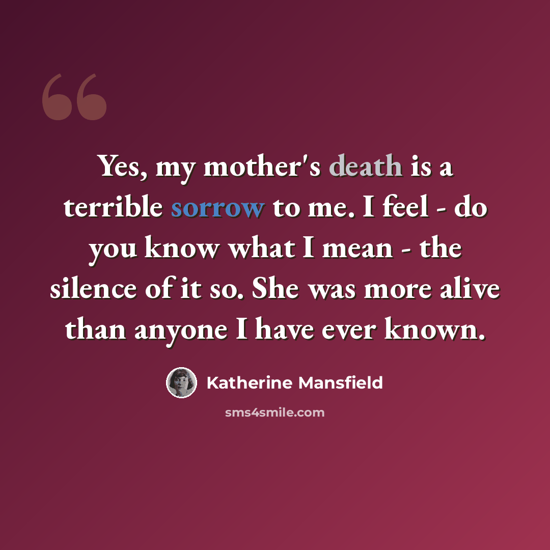 “Yes, my mother's death is a terrible sorrow to me. I feel - do you know what I mean - the silence of it so. She was more alive than anyone I have ever known.” quote by Katherine Mansfield