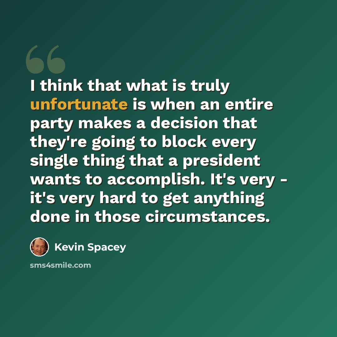 “I think that what is truly unfortunate is when an entire party makes a decision that they're going to block every single thing that a president wants to accomplish. It's very - it's very hard to get anything done in those circumstances.” quote by Kevin Spacey