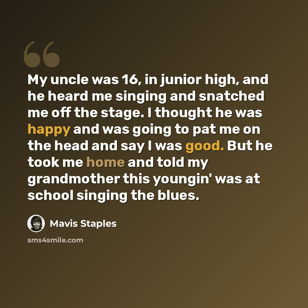 “My uncle was 16, in junior high, and he heard me singing and snatched me off the stage. I thought he was happy and was going to pat me on the head and say I was good. But he took me home and told my grandmother this youngin' was at school singing the blues.” quote by Mavis Staples