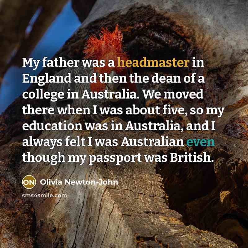 “My father was a headmaster in England and then the dean of a college in Australia. We moved there when I was about five, so my education was in Australia, and I always felt I was Australian even though my passport was British.” quote by Olivia Newton-John