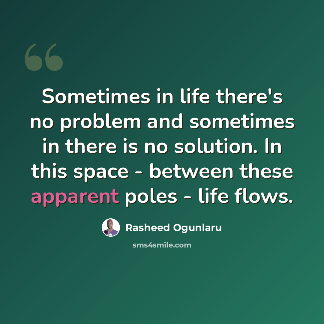 “Sometimes in life there's no problem and sometimes in there is no solution. In this space - between these apparent poles - life flows.” quote by Rasheed Ogunlaru