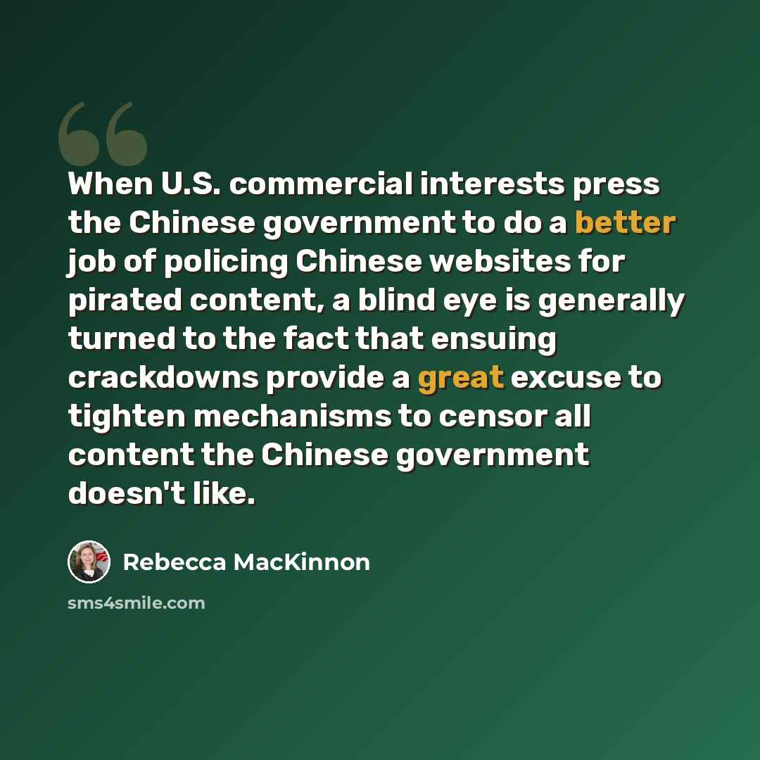 “When U.S. commercial interests press the Chinese government to do a better job of policing Chinese websites for pirated content, a blind eye is generally turned to the fact that ensuing crackdowns provide a great excuse to tighten mechanisms to censor all content the Chinese government doesn't like.” quote by Rebecca MacKinnon