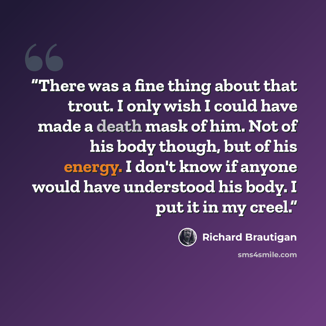 “There was a fine thing about that trout. I only wish I could have made a death mask of him. Not of his body though, but of his energy. I don't know if anyone would have understood his body. I put it in my creel.” quote by Richard Brautigan