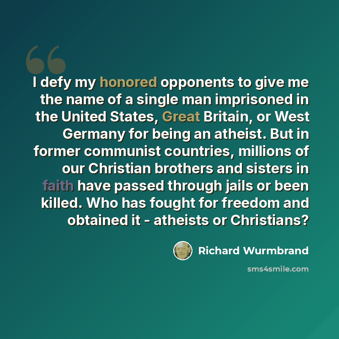 “I defy my honored opponents to give me the name of a single man imprisoned in the United States, Great Britain, or West Germany for being an atheist. But in former communist countries, millions of our Christian brothers and sisters in faith have passed through jails or been killed. Who has fought…” quote by Richard Wurmbrand