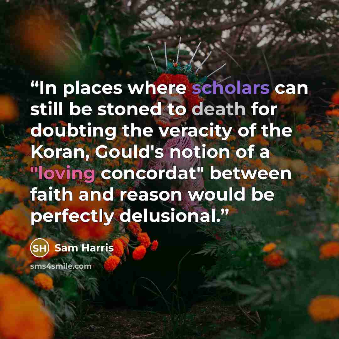 “In places where scholars can still be stoned to death for doubting the veracity of the Koran, Gould's notion of a "loving concordat" between faith and reason would be perfectly delusional.” quote by Sam Harris