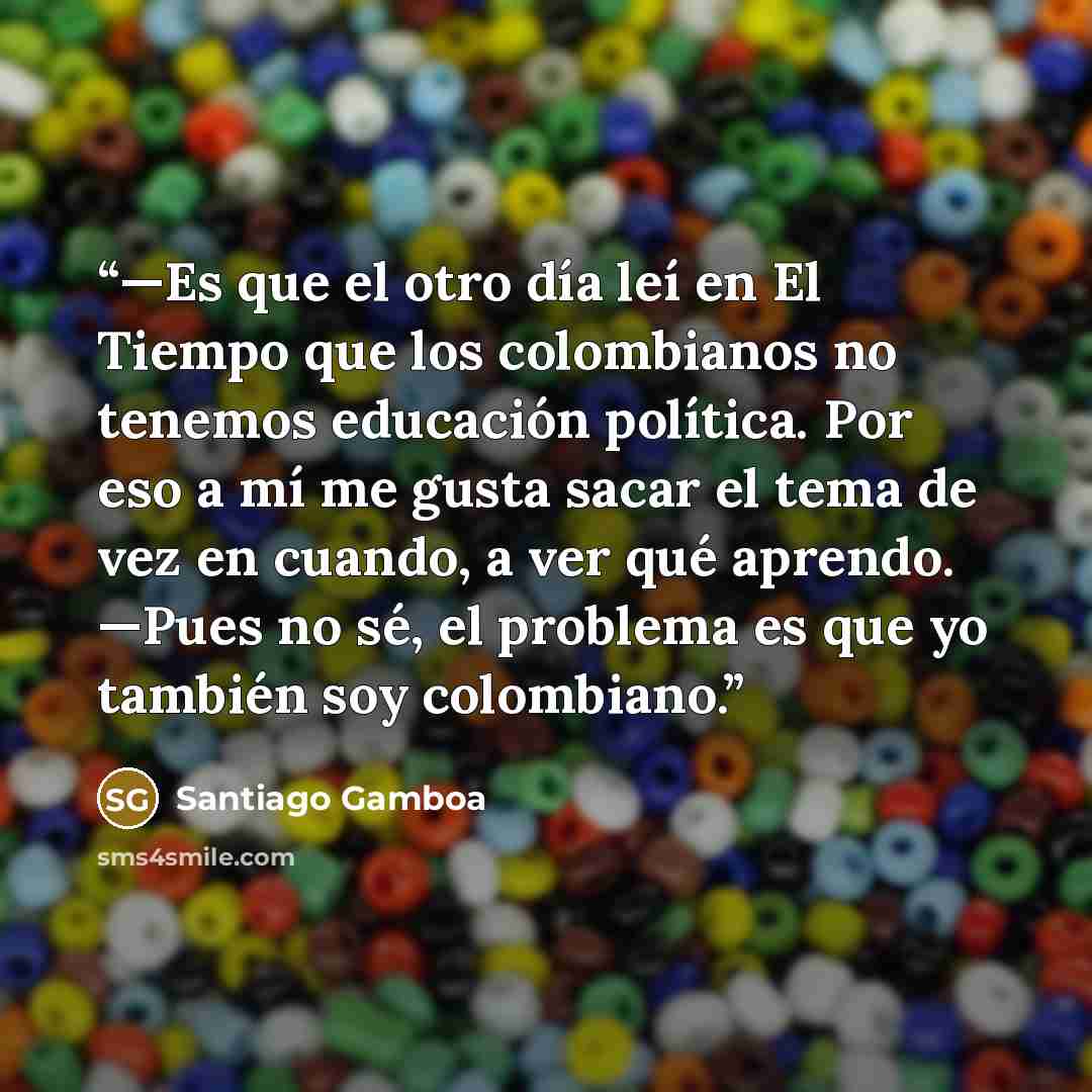“—Es que el otro día leí en El Tiempo que los colombianos no tenemos educación política. Por eso a mí me gusta sacar el tema de vez en cuando, a ver qué aprendo. —Pues no sé, el problema es que yo también soy colombiano.” quote by Santiago Gamboa