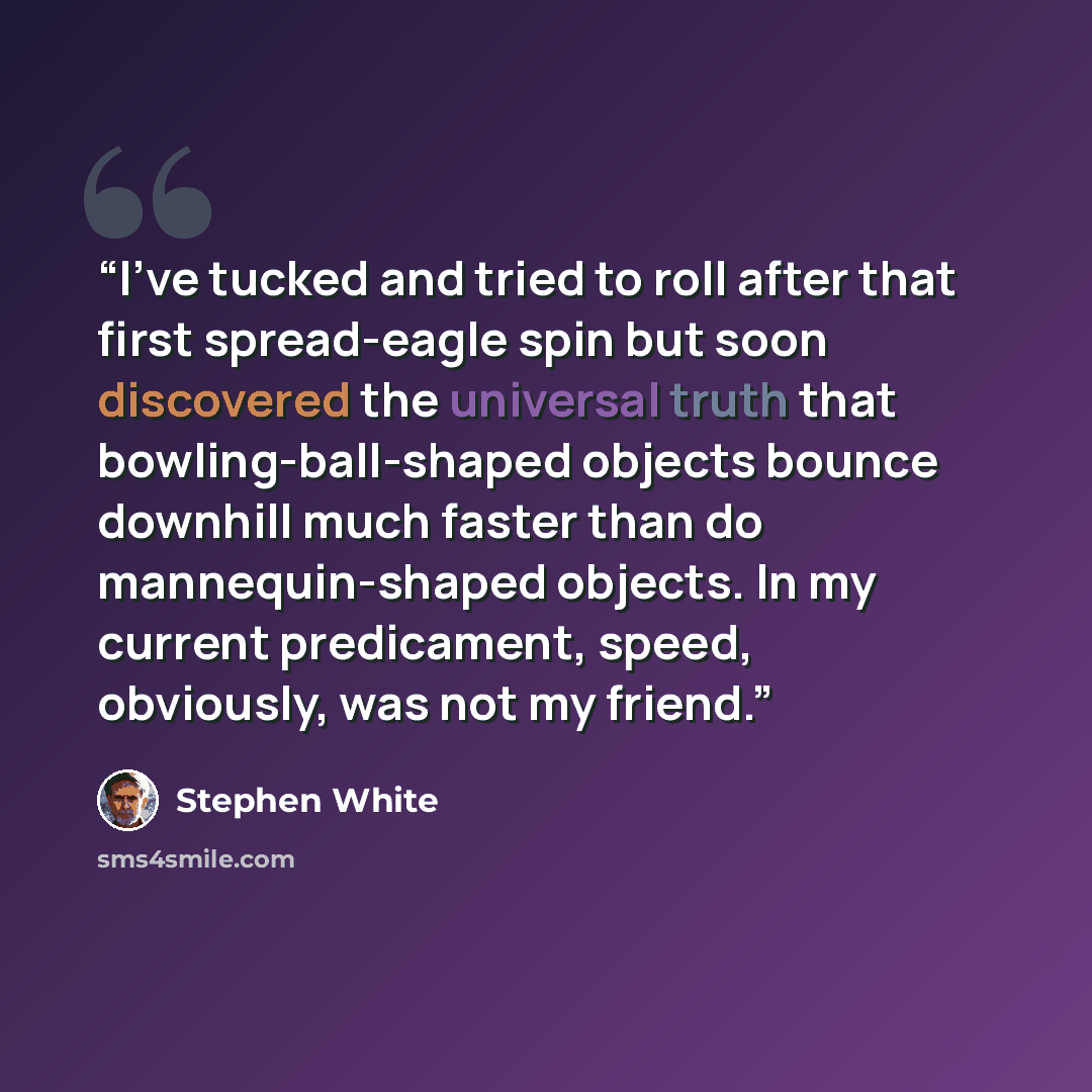 “I've tucked and tried to roll after that first spread-eagle spin but soon discovered the universal truth that bowling-ball-shaped objects bounce downhill much faster than do mannequin-shaped objects. In my current predicament, speed, obviously, was not my friend.” quote by Stephen White
