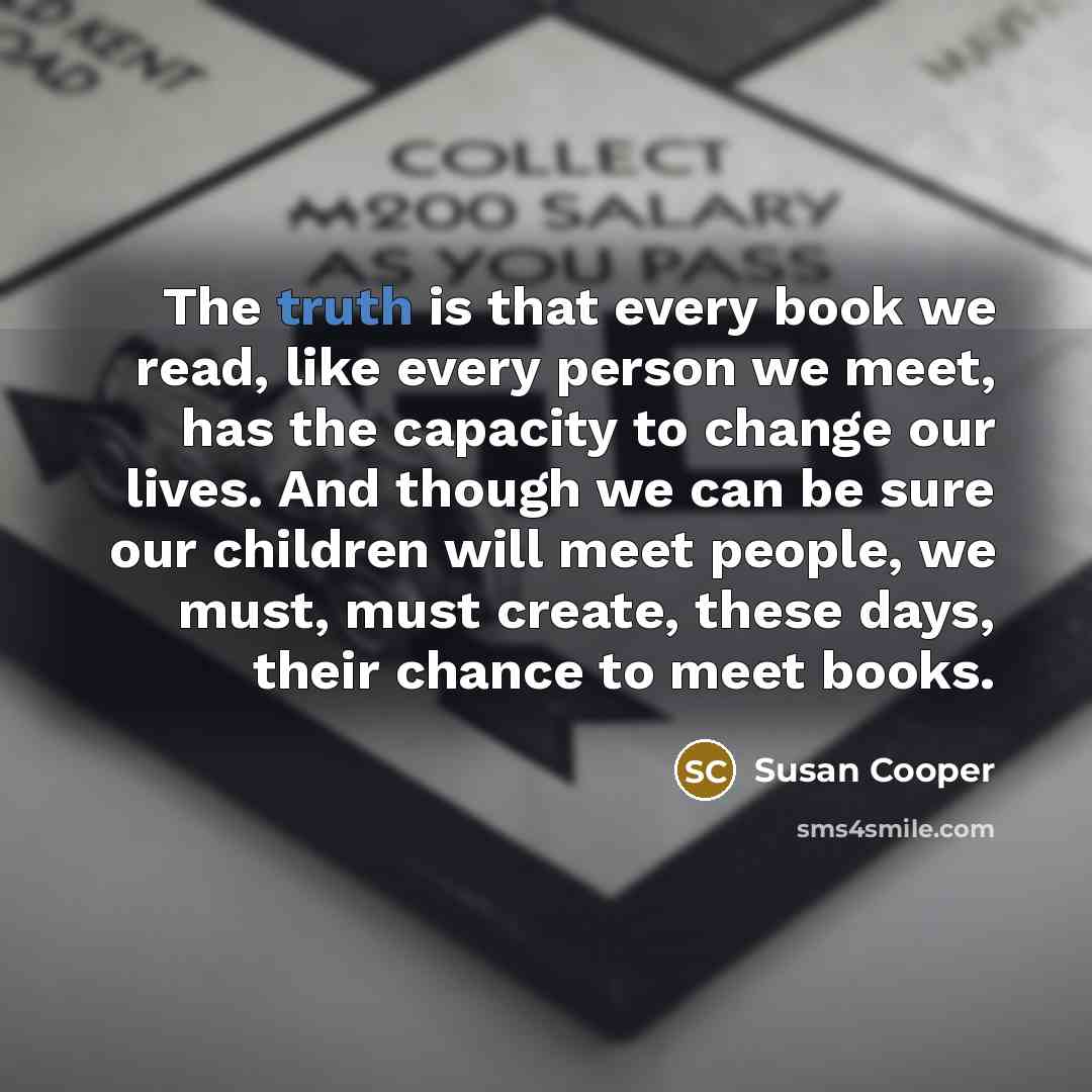 “The truth is that every book we read, like every person we meet, has the capacity to change our lives. And though we can be sure our children will meet people, we must, must create, these days, their chance to meet books.” quote by Susan Cooper