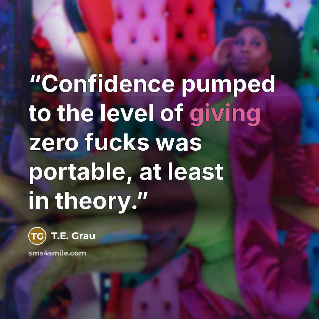 “Confidence pumped to the level of giving zero fucks was portable, at least in theory.” quote by T.E. Grau