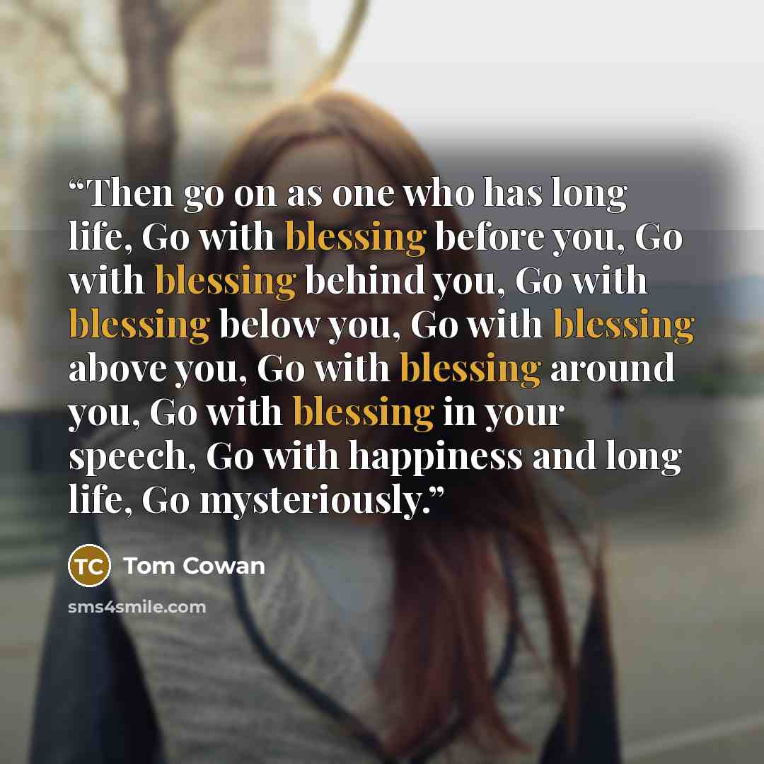 “Then go on as one who has long life, Go with blessing before you, Go with blessing behind you, Go with blessing below you, Go with blessing above you, Go with blessing around you, Go with blessing in your speech, Go with happiness and long life, Go mysteriously.” quote by Tom Cowan