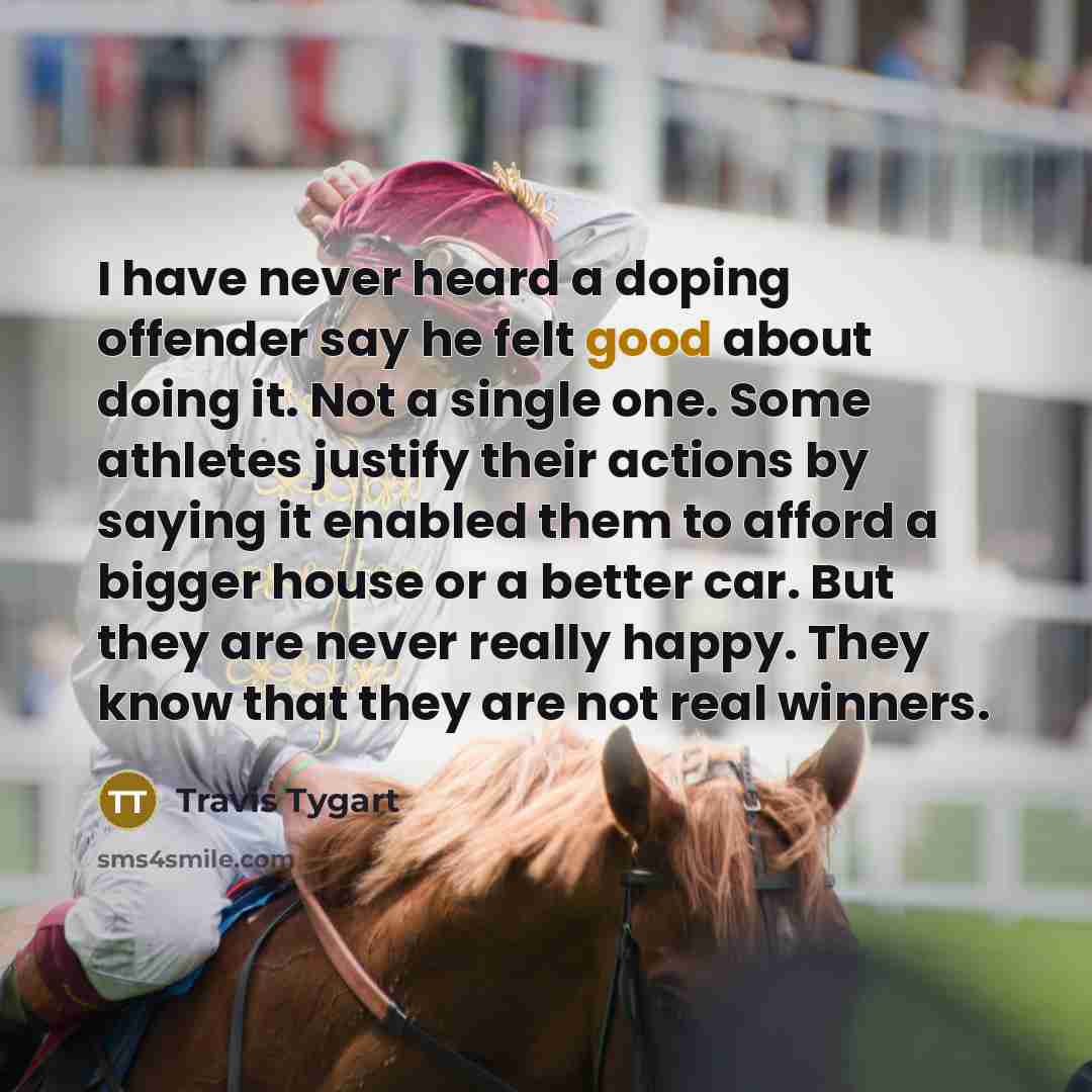 “I have never heard a doping offender say he felt good about doing it. Not a single one. Some athletes justify their actions by saying it enabled them to afford a bigger house or a better car. But they are never really happy. They know that they are not real winners.” quote by Travis Tygart