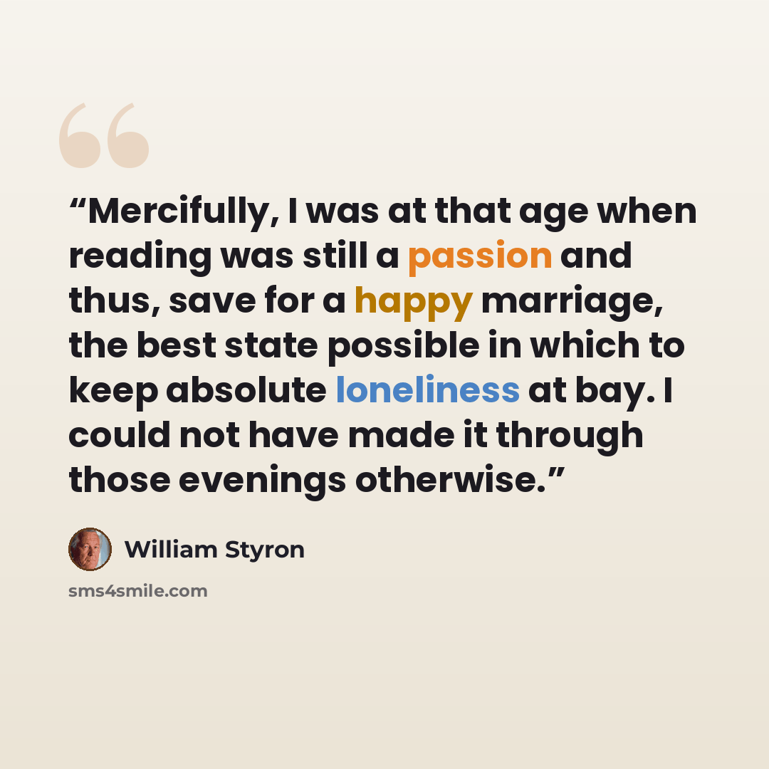 “Mercifully, I was at that age when reading was still a passion and thus, save for a happy marriage, the best state possible in which to keep absolute loneliness at bay. I could not have made it through those evenings otherwise.” quote by William Styron