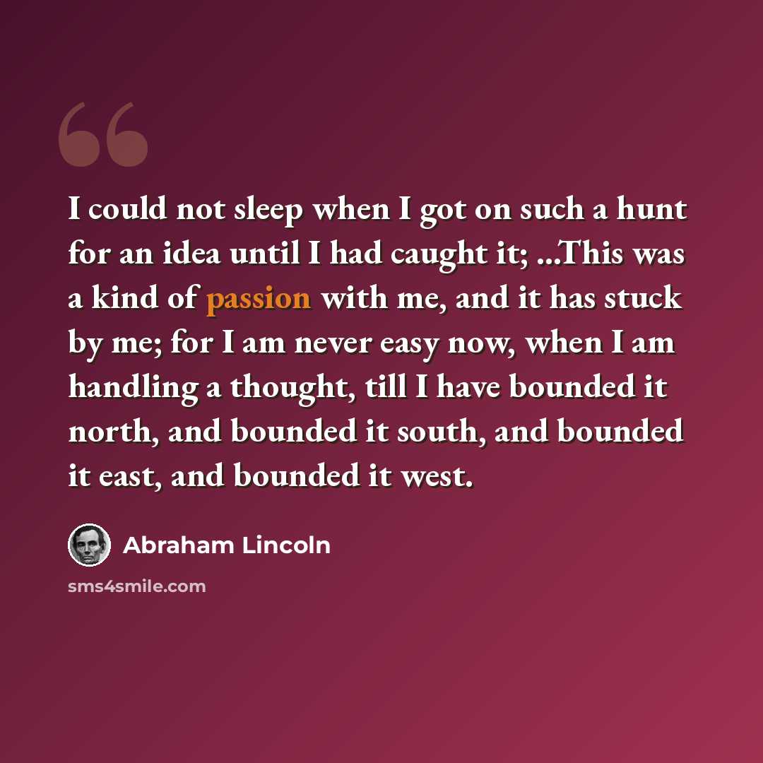 “I could not sleep when I got on such a hunt for an idea until I had caught it; ...This was a kind of passion with me, and it has stuck by me; for I am never easy now, when I am handling a thought, till I have bounded it north, and bounded it south, and bounded it east, and bounded it west.” quote by Abraham Lincoln