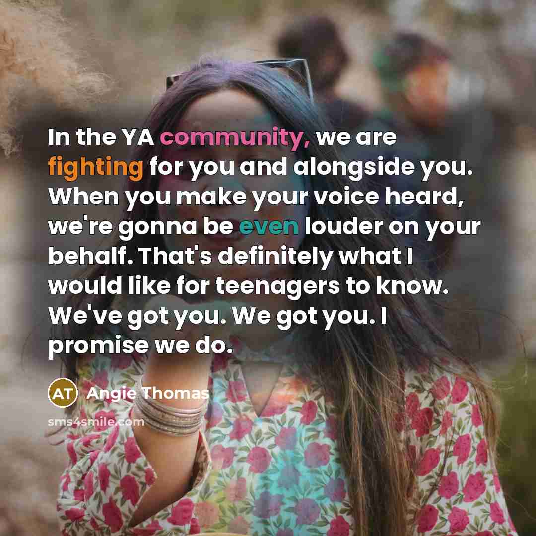 “In the YA community, we are fighting for you and alongside you. When you make your voice heard, we're gonna be even louder on your behalf. That's definitely what I would like for teenagers to know. We've got you. We got you. I promise we do.” quote by Angie Thomas