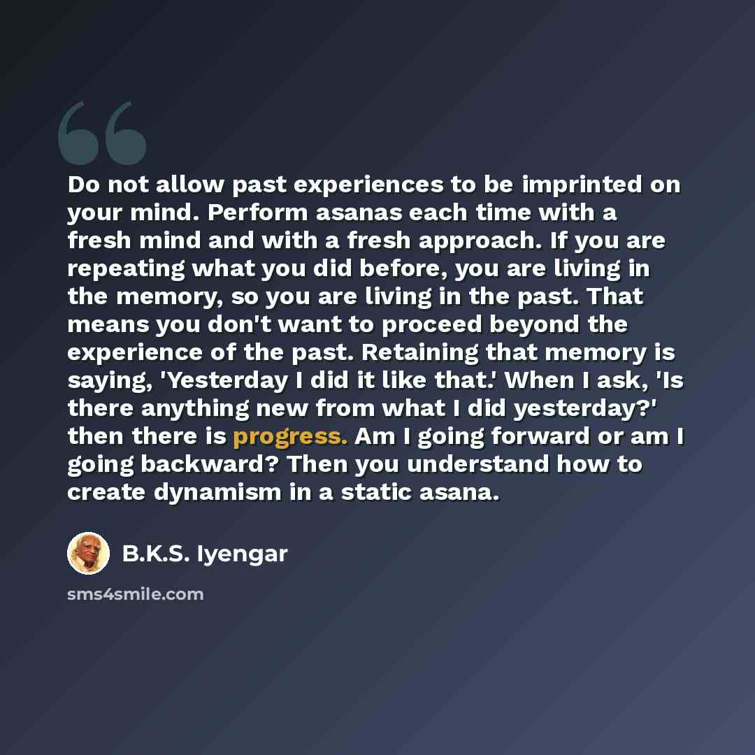 “Do not allow past experiences to be imprinted on your mind. Perform asanas each time with a fresh mind and with a fresh approach. If you are repeating what you did before, you are living in the memory, so you are living in the past. That means you don't want to proceed beyond the experience of the…” quote by B.K.S. Iyengar