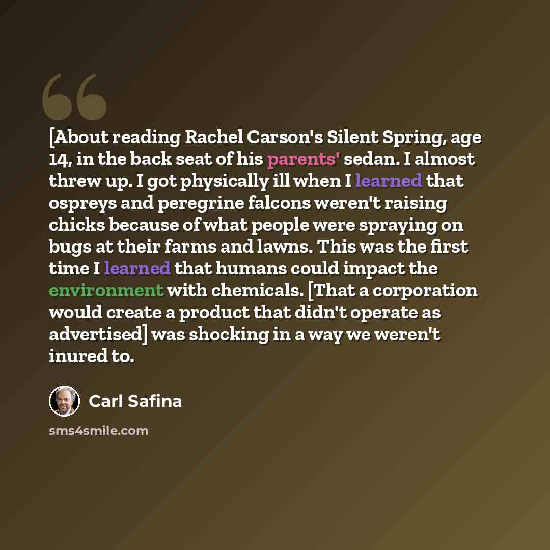 “[About reading Rachel Carson's Silent Spring, age 14, in the back seat of his parents' sedan. I almost threw up. I got physically ill when I learned that ospreys and peregrine falcons weren't raising chicks because of what people were spraying on bugs at their farms and lawns. This was the first…” quote by Carl Safina