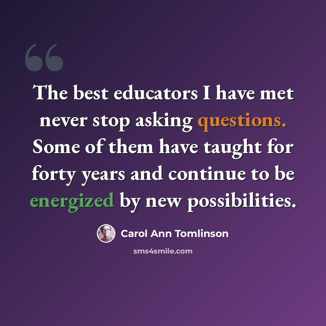 “The best educators I have met never stop asking questions. Some of them have taught for forty years and continue to be energized by new possibilities.” quote by Carol Ann Tomlinson