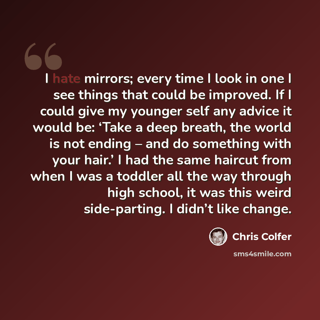“I hate mirrors; every time I look in one I see things that could be improved. If I could give my younger self any advice it would be: ‘Take a deep breath, the world is not ending – and do something with your hair.’ I had the same haircut from when I was a toddler all the way through high school…” quote by Chris Colfer