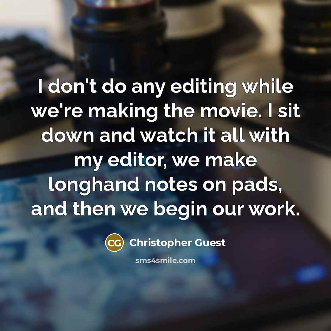 “I don't do any editing while we're making the movie. I sit down and watch it all with my editor, we make longhand notes on pads, and then we begin our work.” quote by Christopher Guest